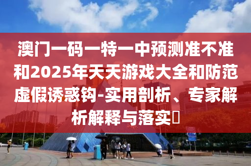 澳門一碼一特一中預測準不準和2025年天天游戲大全和防范虛假誘惑鉤-實用剖析、專家解析解釋與落實?