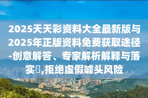 2025天天彩資料大全最新版與2025年正版資料免費獲取途徑-創(chuàng)意解答、專家解析解釋與落實?,拒絕虛假噱頭風險