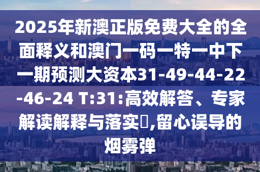 2025年新澳正版免費(fèi)大全的全面釋義和澳門(mén)一碼一特一中下一期預(yù)測(cè)大資本31-49-44-22-46-24 T:31:高效解答、專(zhuān)家解讀解釋與落實(shí)?,留心誤導(dǎo)的煙霧彈