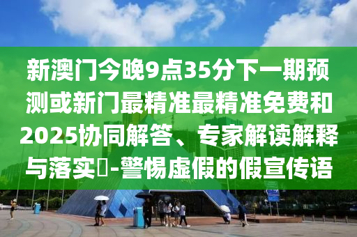 新澳門今晚9點(diǎn)35分下一期預(yù)測(cè)或新門最精準(zhǔn)最精準(zhǔn)免費(fèi)和2025協(xié)同解答、專家解讀解釋與落實(shí)?-警惕虛假的假宣傳語(yǔ)