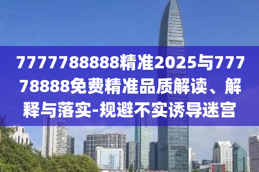 7777788888精準2025與77778888免費精準品質(zhì)解讀、解釋與落實-規(guī)避不實誘導迷宮