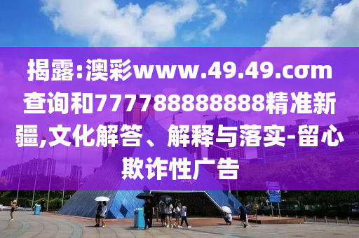 揭露:澳彩www.49.49.cσm查詢和777788888888精準(zhǔn)新疆,文化解答、解釋與落實(shí)-留心欺詐性廣告