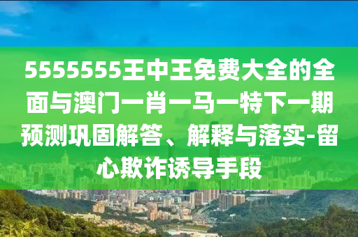 5555555王中王免費(fèi)大全的全面與澳門一肖一馬一特下一期預(yù)測鞏固解答、解釋與落實(shí)-留心欺詐誘導(dǎo)手段