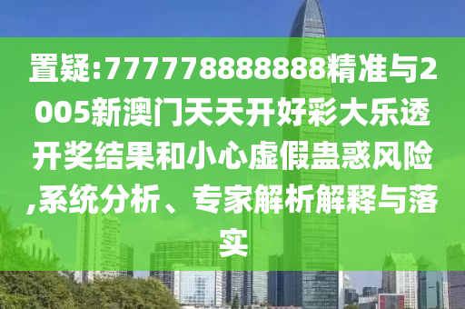 置疑:777778888888精準與2005新澳門天天開好彩大樂透開獎結果和小心虛假蠱惑風險,系統(tǒng)分析、專家解析解釋與落實