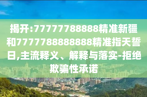 揭開:77777788888精準新疆和7777788888888精準指天誓日,主流釋義、解釋與落實-拒絕欺騙性承諾