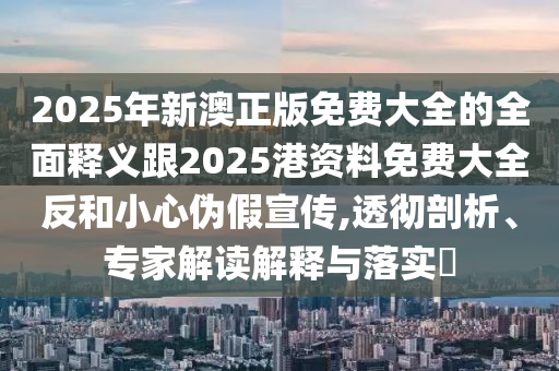 2025年新澳正版免費大全的全面釋義跟2025港資料免費大全反和小心偽假宣傳,透徹剖析、專家解讀解釋與落實?