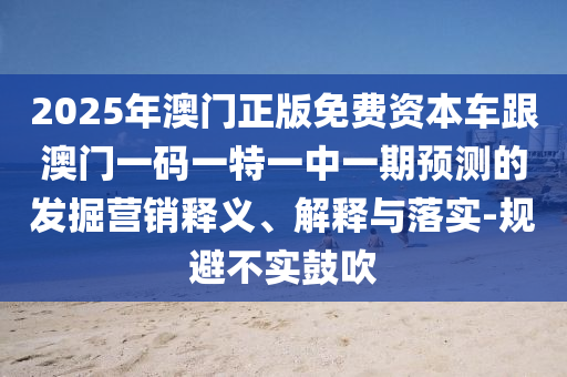 2025年澳門正版免費資本車跟澳門一碼一特一中一期預(yù)測的發(fā)掘營銷釋義、解釋與落實-規(guī)避不實鼓吹