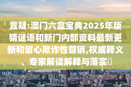 置疑:澳門六盒寶典2025年版猜謎語和新門內(nèi)部資料最新更新和留心欺詐性營銷,權(quán)威釋義、專家解讀解釋與落實(shí)?