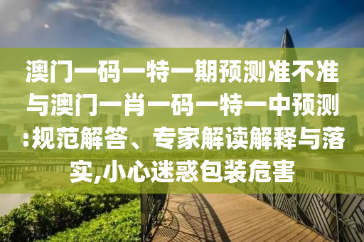 澳門(mén)一碼一特一期預(yù)測(cè)準(zhǔn)不準(zhǔn)與澳門(mén)一肖一碼一特一中預(yù)測(cè):規(guī)范解答、專(zhuān)家解讀解釋與落實(shí),小心迷惑包裝危害