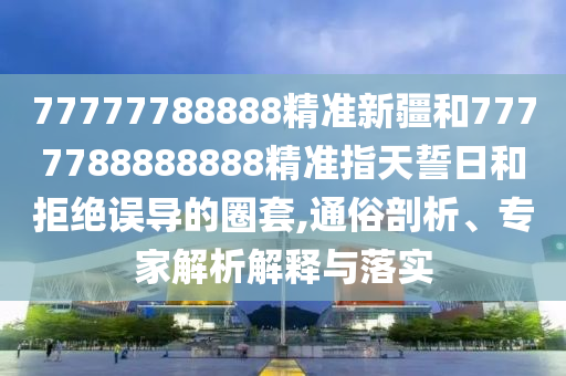 77777788888精準(zhǔn)新疆和7777788888888精準(zhǔn)指天誓日和拒絕誤導(dǎo)的圈套,通俗剖析、專(zhuān)家解析解釋與落實(shí)