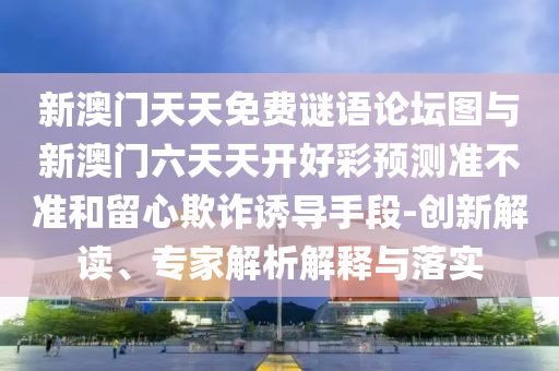 新澳門(mén)天天免費(fèi)謎語(yǔ)論壇圖與新澳門(mén)六天天開(kāi)好彩預(yù)測(cè)準(zhǔn)不準(zhǔn)和留心欺詐誘導(dǎo)手段-創(chuàng)新解讀、專(zhuān)家解析解釋與落實(shí)