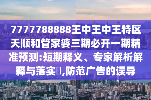 7777788888王中王中王特區(qū)天順和管家婆三期必開(kāi)一期精準(zhǔn)預(yù)測(cè):短期釋義、專(zhuān)家解析解釋與落實(shí)?,防范廣告的誤導(dǎo)