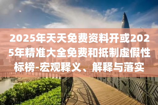 2025年天天免費(fèi)資料開(kāi)或2025年精準(zhǔn)大全免費(fèi)和抵制虛假性標(biāo)榜-宏觀(guān)釋義、解釋與落實(shí)