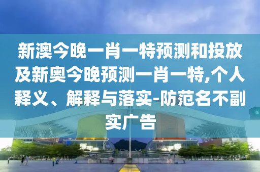 新澳今晚一肖一特預(yù)測(cè)和投放及新奧今晚預(yù)測(cè)一肖一特,個(gè)人釋義、解釋與落實(shí)-防范名不副實(shí)廣告