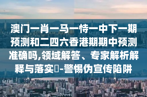 澳門(mén)一肖一馬一恃一中下一期預(yù)測(cè)和二四六香港期期中預(yù)測(cè)準(zhǔn)確嗎,領(lǐng)域解答、專(zhuān)家解析解釋與落實(shí)?-警惕偽宣傳陷阱