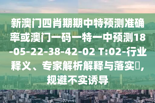 新澳門四肖期期中特預(yù)測(cè)準(zhǔn)確率或澳門一碼一特一中預(yù)測(cè)18-05-22-38-42-02 T:02-行業(yè)釋義、專家解析解釋與落實(shí)?,規(guī)避不實(shí)誘導(dǎo)