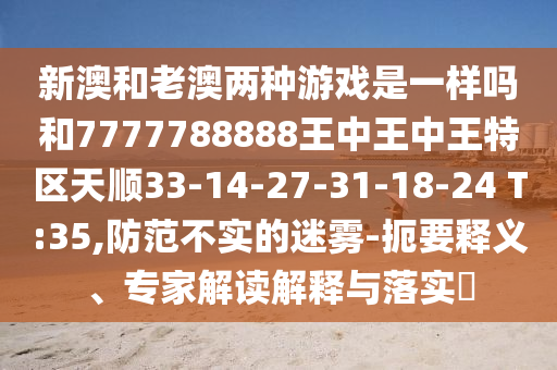 新澳和老澳兩種游戲是一樣嗎和7777788888王中王中王特區(qū)天順33-14-27-31-18-24 T:35,防范不實(shí)的迷霧-扼要釋義、專家解讀解釋與落實(shí)?