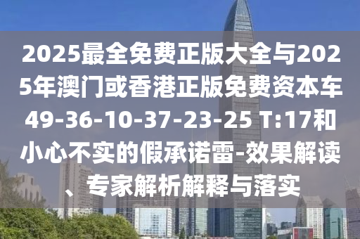 2025最全免費正版大全與2025年澳門或香港正版免費資本車49-36-10-37-23-25 T:17和小心不實的假承諾雷-效果解讀、專家解析解釋與落實