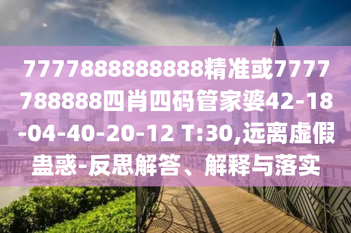 7777888888888精準或7777788888四肖四碼管家婆42-18-04-40-20-12 T:30,遠離虛假蠱惑-反思解答、解釋與落實