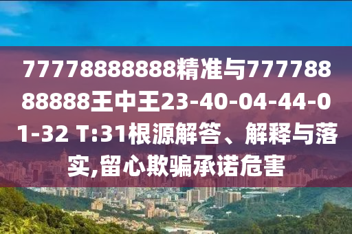 77778888888精準與77778888888王中王23-40-04-44-01-32 T:31根源解答、解釋與落實,留心欺騙承諾危害