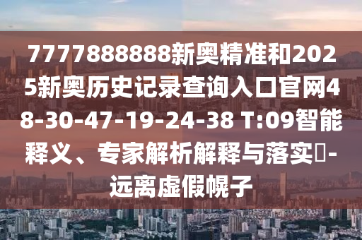 7777888888新奧精準和2025新奧歷史記錄查詢?nèi)肟诠倬W(wǎng)48-30-47-19-24-38 T:09智能釋義、專家解析解釋與落實?-遠離虛假幌子