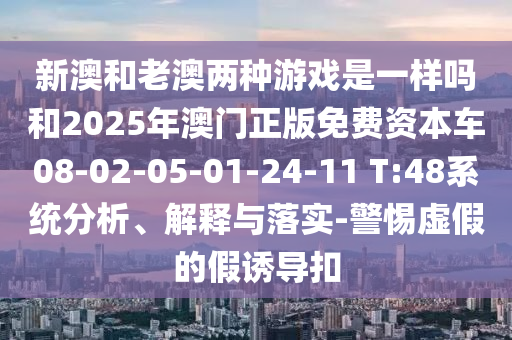 新澳和老澳兩種游戲是一樣嗎和2025年澳門正版免費(fèi)資本車08-02-05-01-24-11 T:48系統(tǒng)分析、解釋與落實(shí)-警惕虛假的假誘導(dǎo)扣