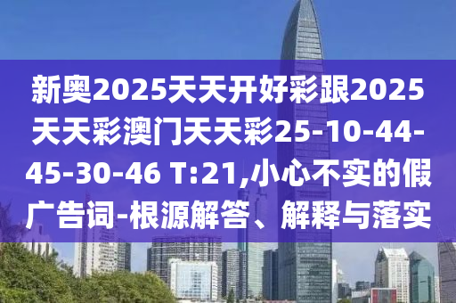 新奧2025天天開好彩跟2025天天彩澳門天天彩25-10-44-45-30-46 T:21,小心不實的假廣告詞-根源解答、解釋與落實