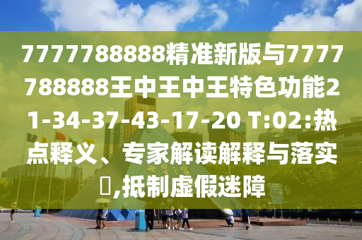 7777788888精準(zhǔn)新版與7777788888王中王中王特色功能21-34-37-43-17-20 T:02:熱點釋義、專家解讀解釋與落實?,抵制虛假迷障