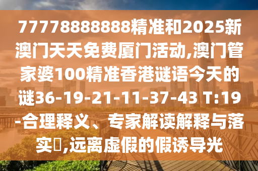 77778888888精準(zhǔn)和2025新澳門(mén)天天免費(fèi)廈門(mén)活動(dòng),澳門(mén)管家婆100精準(zhǔn)香港謎語(yǔ)今天的謎36-19-21-11-37-43 T:19-合理釋義、專家解讀解釋與落實(shí)?,遠(yuǎn)離虛假的假誘導(dǎo)光