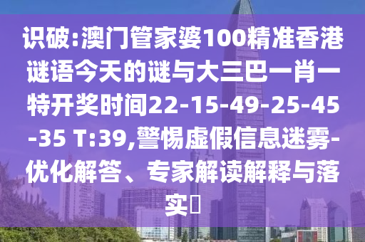 識破:澳門管家婆100精準香港謎語今天的謎與大三巴一肖一特開獎時間22-15-49-25-45-35 T:39,警惕虛假信息迷霧-優(yōu)化解答、專家解讀解釋與落實?