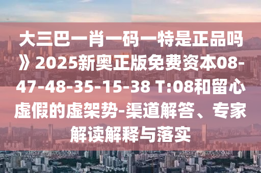 大三巴一肖一碼一特是正品嗎》2025新奧正版免費資本08-47-48-35-15-38 T:08和留心虛假的虛架勢-渠道解答、專家解讀解釋與落實
