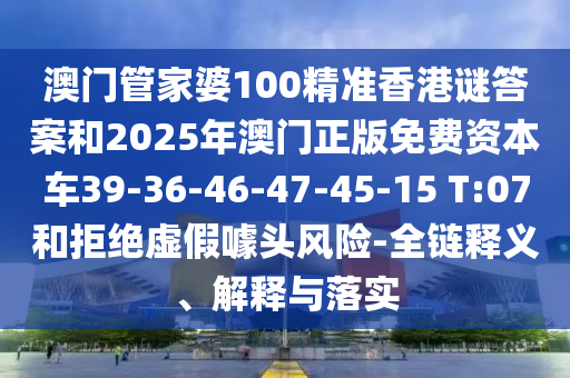 澳門管家婆100精準香港謎答案和2025年澳門正版免費資本車39-36-46-47-45-15 T:07和拒絕虛假噱頭風險-全鏈釋義、解釋與落實