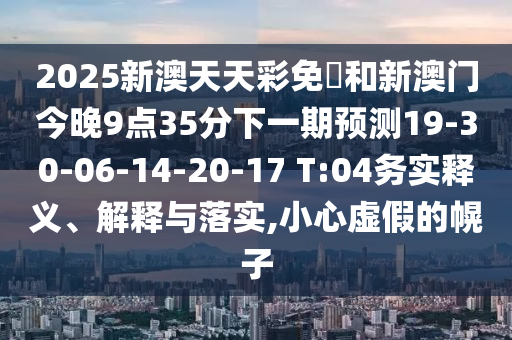 2025新澳天天彩免費和新澳門今晚9點35分下一期預(yù)測19-30-06-14-20-17 T:04務(wù)實釋義、解釋與落實,小心虛假的幌子