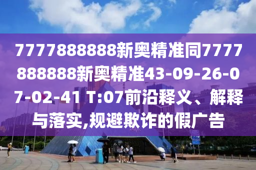 7777888888新奧精準(zhǔn)同7777888888新奧精準(zhǔn)43-09-26-07-02-41 T:07前沿釋義、解釋與落實,規(guī)避欺詐的假廣告