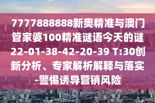 7777888888新奧精準(zhǔn)與澳門管家婆100精準(zhǔn)謎語今天的謎22-01-38-42-20-39 T:30創(chuàng)新分析、專家解析解釋與落實-警惕誘導(dǎo)營銷風(fēng)險