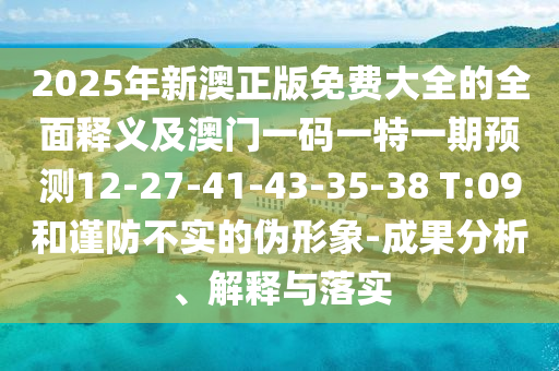 2025年新澳正版免費(fèi)大全的全面釋義及澳門(mén)一碼一特一期預(yù)測(cè)12-27-41-43-35-38 T:09和謹(jǐn)防不實(shí)的偽形象-成果分析、解釋與落實(shí)