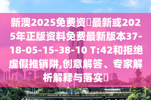 新澳2025免費資枓最新或2025年正版資料免費最新版本37-18-05-15-38-10 T:42和拒絕虛假推銷阱,創(chuàng)意解答、專家解析解釋與落實?