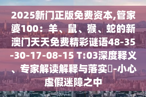 2025新門正版免費資本,管家婆100：羊、鼠、猴、蛇的新澳門天天免費精彩謎語48-35-30-17-08-15 T:03深度釋義、專家解讀解釋與落實?-小心虛假迷障之中