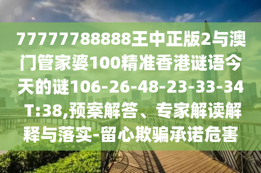 77777788888王中正版2與澳門管家婆100精準(zhǔn)香港謎語今天的謎106-26-48-23-33-34 T:38,預(yù)案解答、專家解讀解釋與落實-留心欺騙承諾危害