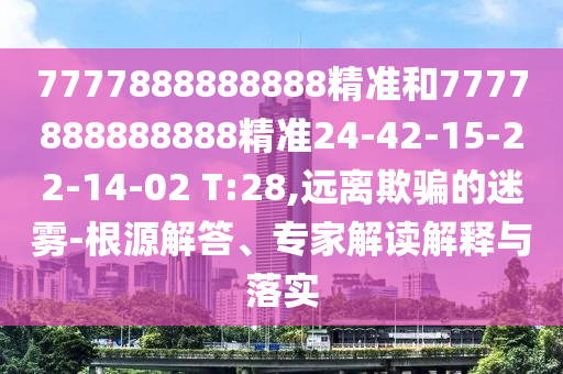7777888888888精準和7777888888888精準24-42-15-22-14-02 T:28,遠離欺騙的迷霧-根源解答、專家解讀解釋與落實
