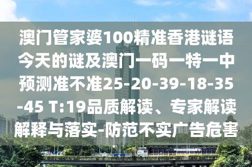 澳門管家婆100精準香港謎語今天的謎及澳門一碼一特一中預(yù)測準不準25-20-39-18-35-45 T:19品質(zhì)解讀、專家解讀解釋與落實-防范不實廣告危害