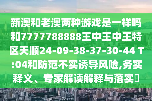 新澳和老澳兩種游戲是一樣嗎和7777788888王中王中王特區(qū)天順24-09-38-37-30-44 T:04和防范不實(shí)誘導(dǎo)風(fēng)險(xiǎn),務(wù)實(shí)釋義、專家解讀解釋與落實(shí)?