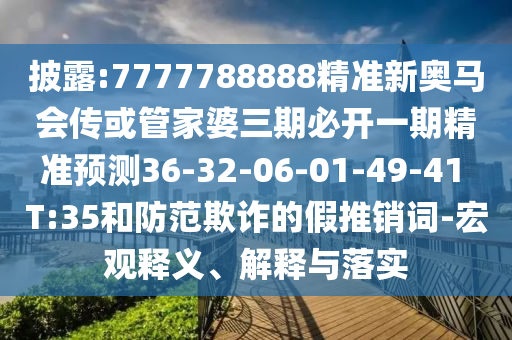 披露:7777788888精準(zhǔn)新奧馬會(huì)傳或管家婆三期必開一期精準(zhǔn)預(yù)測(cè)36-32-06-01-49-41 T:35和防范欺詐的假推銷詞-宏觀釋義、解釋與落實(shí)