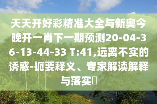 天天開好彩精準(zhǔn)大全與新奧今晚開一肖下一期預(yù)測20-04-36-13-44-33 T:41,遠(yuǎn)離不實的誘惑-扼要釋義、專家解讀解釋與落實?