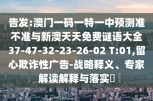 告發(fā):澳門一碼一特一中預(yù)測準(zhǔn)不準(zhǔn)與新澳天天免費(fèi)謎語大全37-47-32-23-26-02 T:01,留心欺詐性廣告-戰(zhàn)略釋義、專家解讀解釋與落實(shí)?