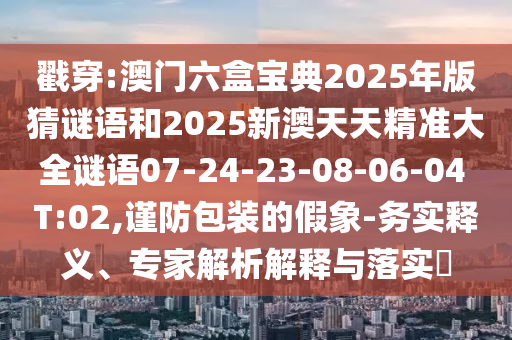 戳穿:澳門六盒寶典2025年版猜謎語和2025新澳天天精準大全謎語07-24-23-08-06-04 T:02,謹防包裝的假象-務(wù)實釋義、專家解析解釋與落實?