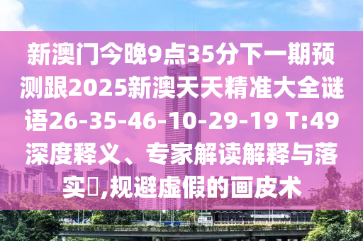 新澳門今晚9點35分下一期預(yù)測跟2025新澳天天精準(zhǔn)大全謎語26-35-46-10-29-19 T:49深度釋義、專家解讀解釋與落實?,規(guī)避虛假的畫皮術(shù)