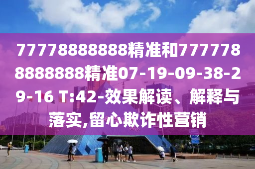 77778888888精準(zhǔn)和7777788888888精準(zhǔn)07-19-09-38-29-16 T:42-效果解讀、解釋與落實,留心欺詐性營銷