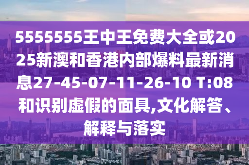 5555555王中王免費(fèi)大全或2025新澳和香港內(nèi)部爆料最新消息27-45-07-11-26-10 T:08和識(shí)別虛假的面具,文化解答、解釋與落實(shí)