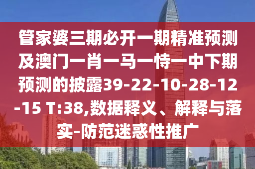 管家婆三期必開一期精準預測及澳門一肖一馬一恃一中下期預測的披露39-22-10-28-12-15 T:38,數(shù)據(jù)釋義、解釋與落實-防范迷惑性推廣